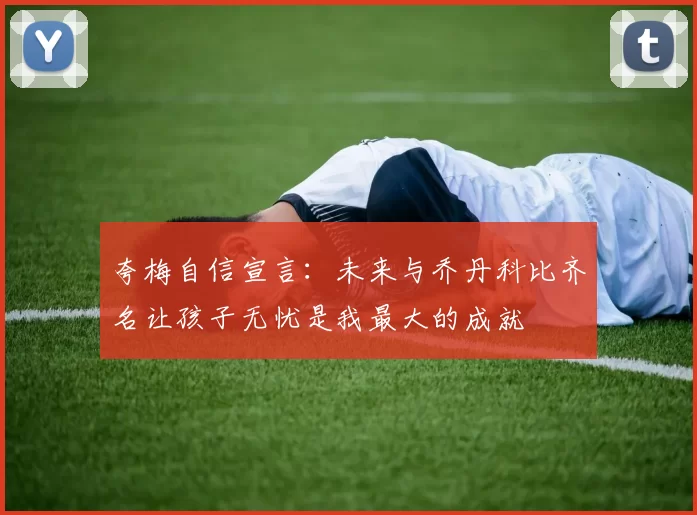 夸梅自信宣言：未来与乔丹科比齐名让孩子无忧是我最大的成就