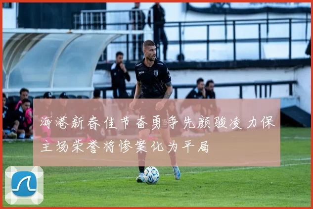 海港新春佳节奋勇争先颜骏凌力保主场荣誉将惨案化为平局