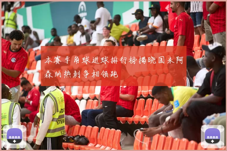 本赛季角球进球排行榜揭晓国米阿森纳热刺争相领跑