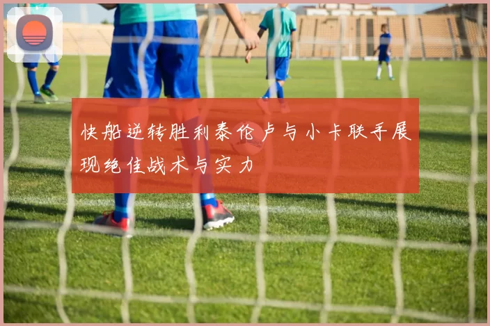 快船逆转胜利泰伦卢与小卡联手展现绝佳战术与实力