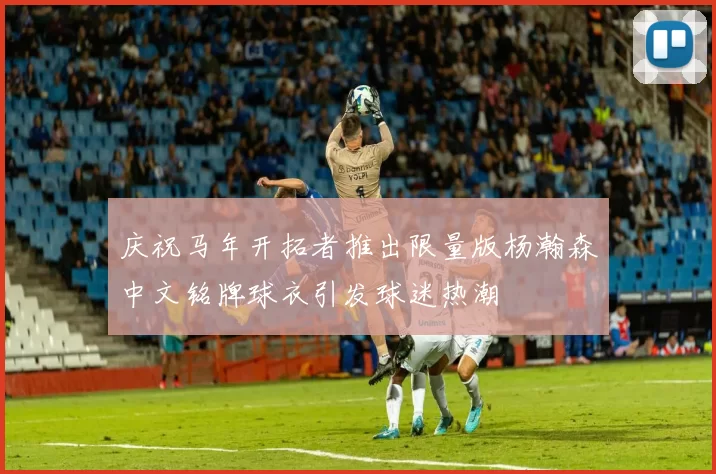 庆祝马年开拓者推出限量版杨瀚森中文铭牌球衣引发球迷热潮