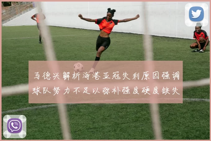 马德兴解析海港亚冠失利原因强调球队努力不足以弥补强度硬度缺失