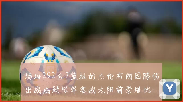 场均292分7篮板的杰伦布朗因膝伤出战成疑绿军客战太阳前景堪忧