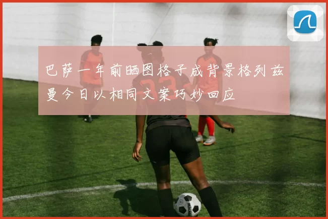 巴萨一年前晒图格子成背景格列兹曼今日以相同文案巧妙回应