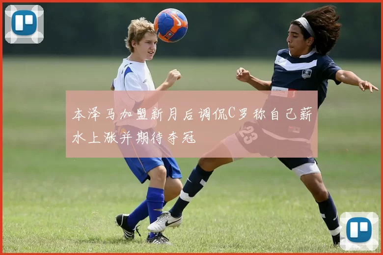 本泽马加盟新月后调侃C罗称自己薪水上涨并期待夺冠