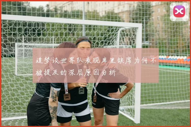 追梦谈世界队表现库里缺席为何不被提及的深层原因分析