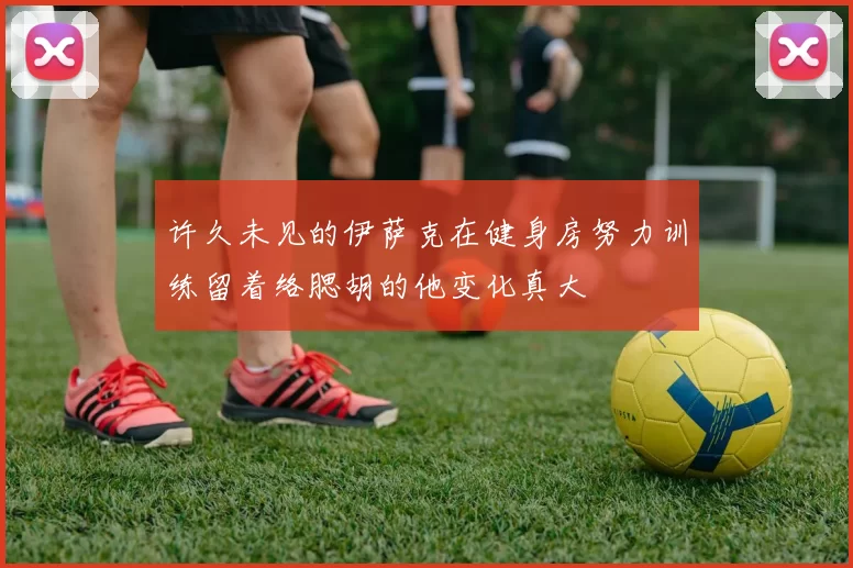 许久未见的伊萨克在健身房努力训练留着络腮胡的他变化真大