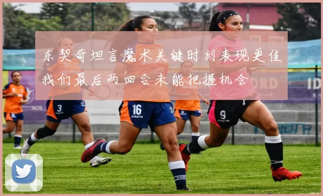 东契奇坦言魔术关键时刻表现更佳我们最后两回合未能把握机会